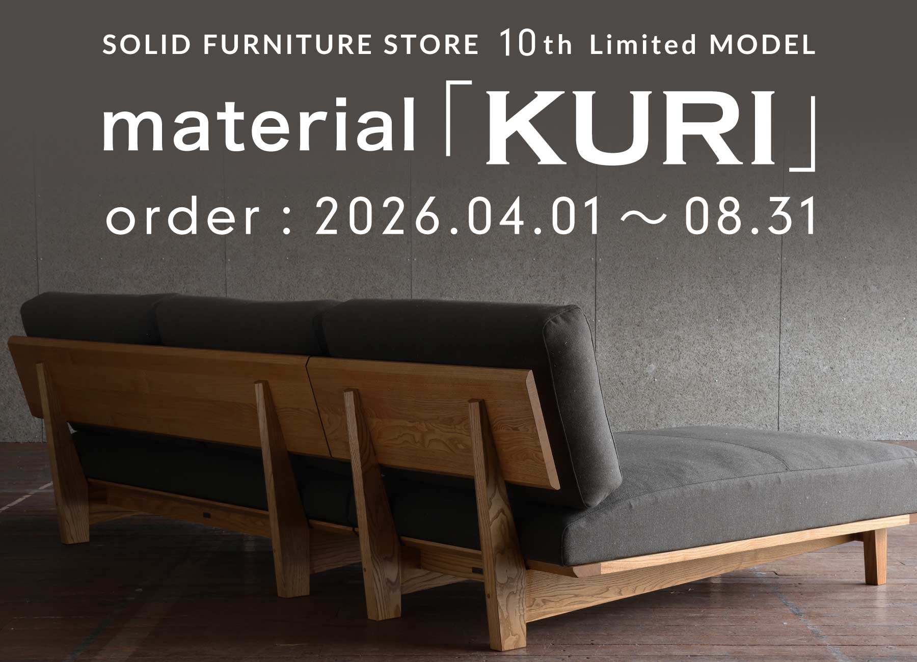 SOLID FURNITURE STORE  10th Limited MODEL material「KURI」 order:2026.04.01〜08.31